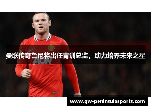 曼联传奇鲁尼将出任青训总监，助力培养未来之星